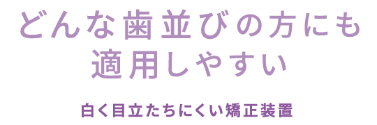 “どんな歯並びの方にも適用しやすい”白く目立たちにくい矯正装置